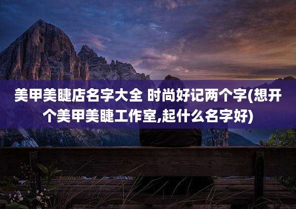 美甲美睫店名字大全 时尚好记两个字(想开个美甲美睫工作室,起什么名字好)
