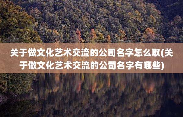 关于做文化艺术交流的公司名字怎么取(关于做文化艺术交流的公司名字有哪些)