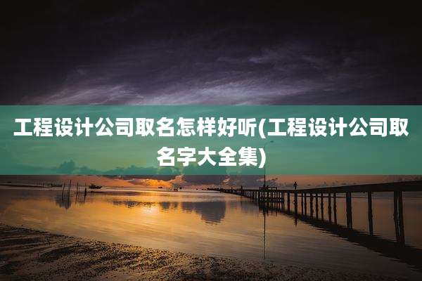 工程设计公司取名怎样好听(工程设计公司取名字大全集)