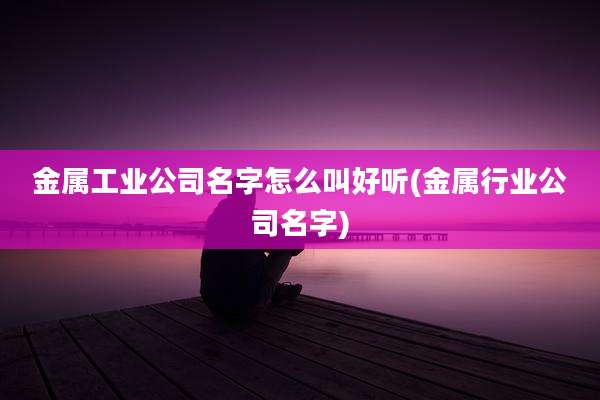 金属工业公司名字怎么叫好听(金属行业公司名字)