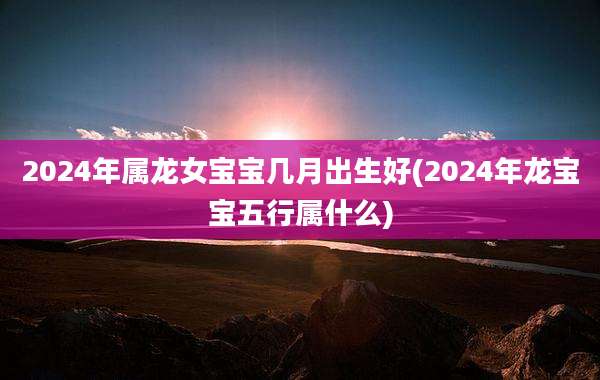 2024年属龙女宝宝几月出生好(2024年龙宝宝五行属什么)