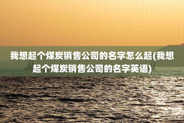 我想起个煤炭销售公司的名字怎么起(我想起个煤炭销售公司的名字英语)