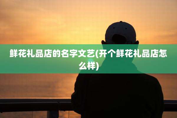 鲜花礼品店的名字文艺(开个鲜花礼品店怎么样)