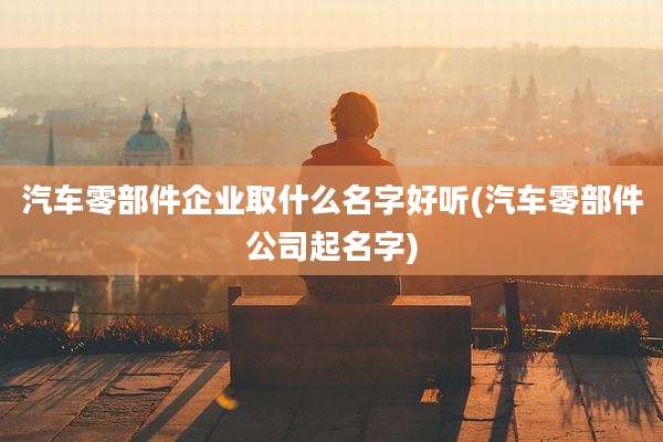 汽车零部件企业取什么名字好听(汽车零部件公司起名字)