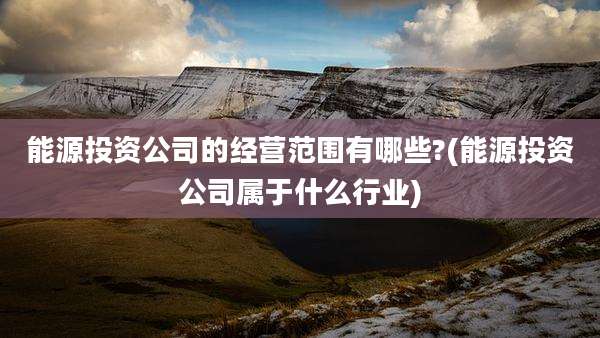 能源投资公司的经营范围有哪些?(能源投资公司属于什么行业)
