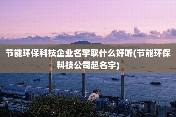 节能环保科技企业名字取什么好听(节能环保科技公司起名字)