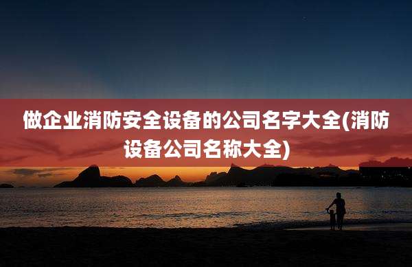 做企业消防安全设备的公司名字大全(消防设备公司名称大全)