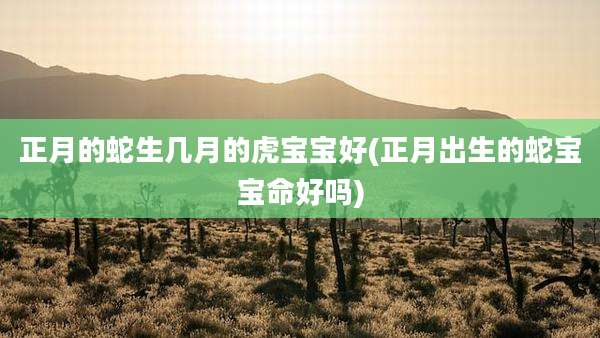 正月的蛇生几月的虎宝宝好(正月出生的蛇宝宝命好吗)