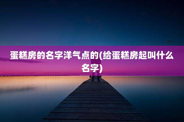 蛋糕房的名字洋气点的(给蛋糕房起叫什么名字)