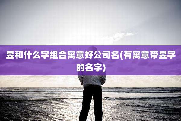 昱和什么字组合寓意好公司名(有寓意带昱字的名字)