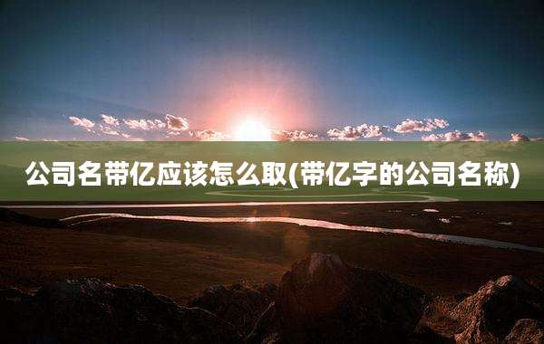 公司名带亿应该怎么取(带亿字的公司名称)