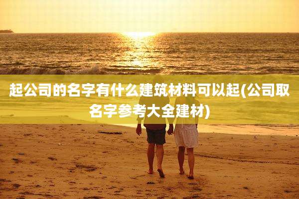 起公司的名字有什么建筑材料可以起(公司取名字参考大全建材)
