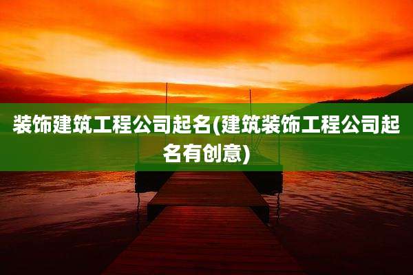 装饰建筑工程公司起名(建筑装饰工程公司起名有创意)