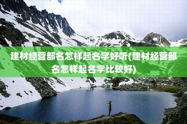 建材经营部名怎样起名字好听(建材经营部名怎样起名字比较好)