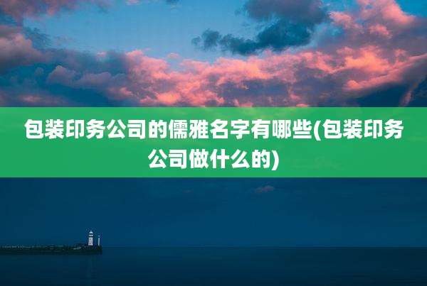 包装印务公司的儒雅名字有哪些(包装印务公司做什么的)