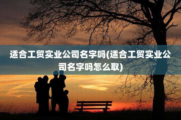 适合工贸实业公司名字吗(适合工贸实业公司名字吗怎么取)