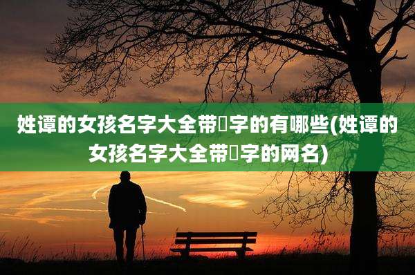 姓谭的女孩名字大全带晞字的有哪些(姓谭的女孩名字大全带晞字的网名)