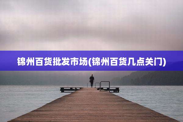 锦州百货批发市场(锦州百货几点关门)