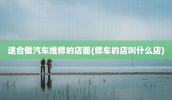 适合做汽车维修的店面(修车的店叫什么店)