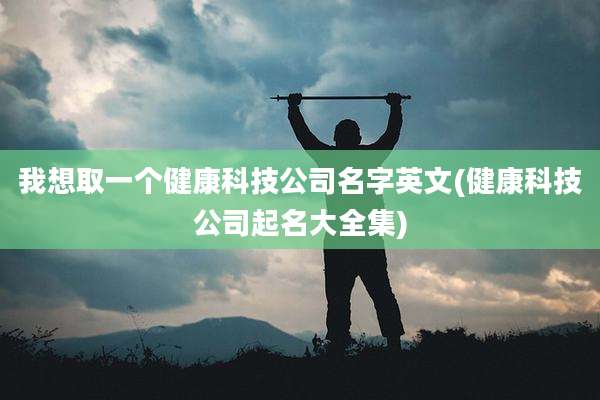 我想取一个健康科技公司名字英文(健康科技公司起名大全集)