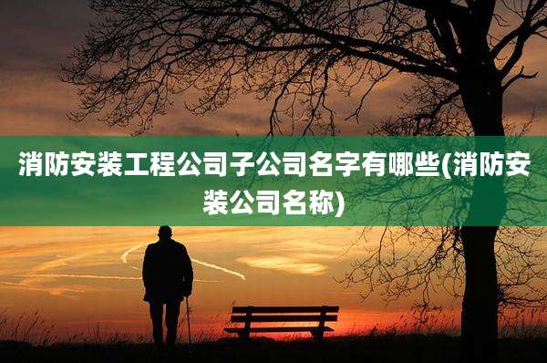 消防安装工程公司子公司名字有哪些(消防安装公司名称)