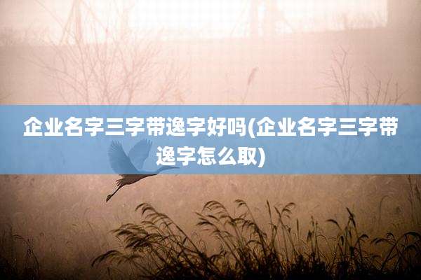 企业名字三字带逸字好吗(企业名字三字带逸字怎么取)