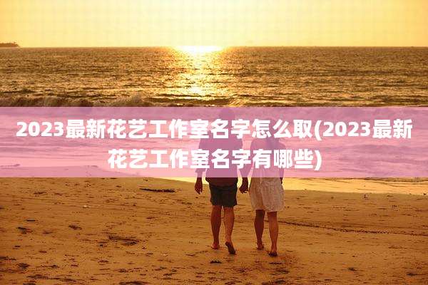 2023最新花艺工作室名字怎么取(2023最新花艺工作室名字有哪些)