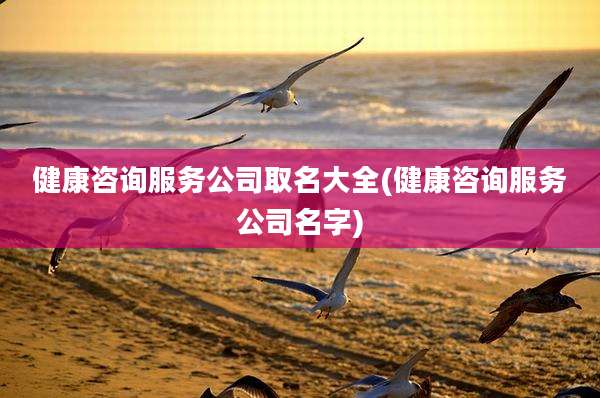健康咨询服务公司取名大全(健康咨询服务公司名字)