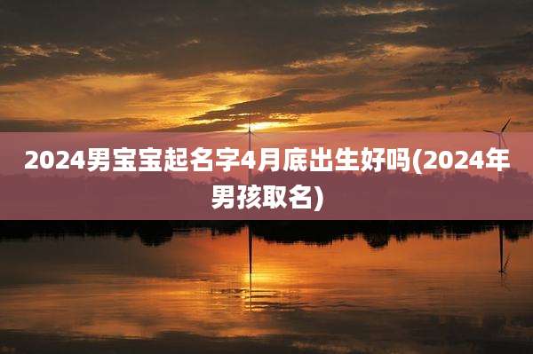 2024男宝宝起名字4月底出生好吗(2024年男孩取名)