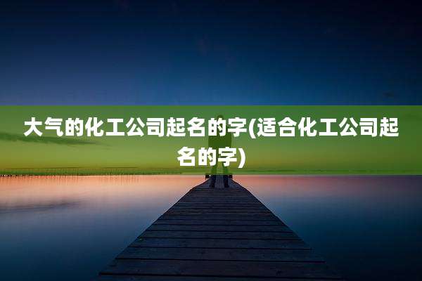 大气的化工公司起名的字(适合化工公司起名的字)