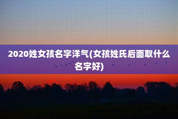 2020姓女孩名字洋气(女孩姓氏后面取什么名字好)