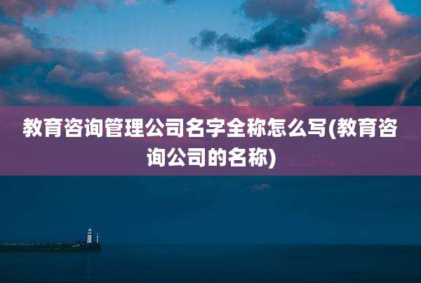 教育咨询管理公司名字全称怎么写(教育咨询公司的名称)