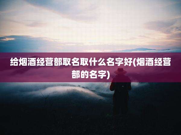 给烟酒经营部取名取什么名字好(烟酒经营部的名字)