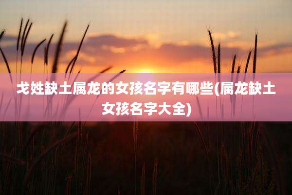 戈姓缺土属龙的女孩名字有哪些(属龙缺土女孩名字大全)