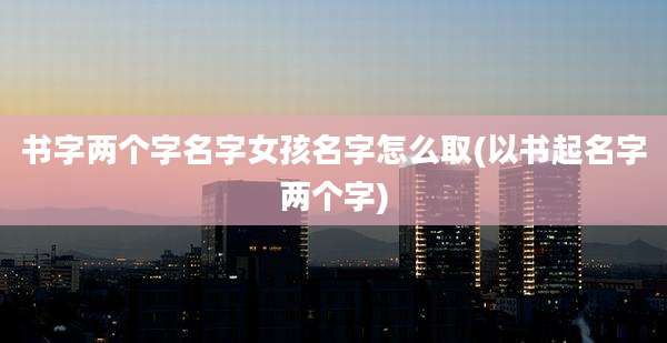 书字两个字名字女孩名字怎么取(以书起名字两个字)