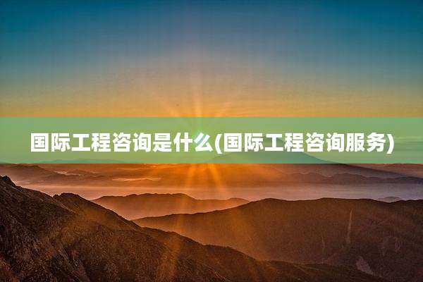 国际工程咨询是什么(国际工程咨询服务)