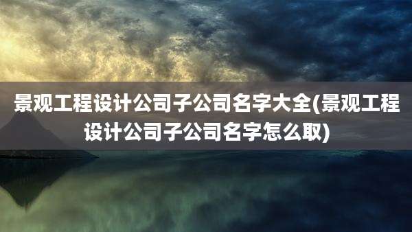 景观工程设计公司子公司名字大全(景观工程设计公司子公司名字怎么取)