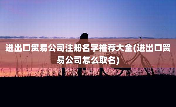 进出口贸易公司注册名字推荐大全(进出口贸易公司怎么取名)
