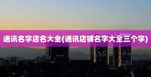 通讯名字店名大全(通讯店铺名字大全三个字)