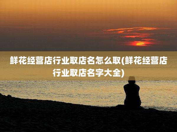 鲜花经营店行业取店名怎么取(鲜花经营店行业取店名字大全)