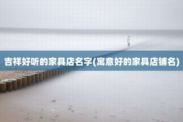 吉祥好听的家具店名字(寓意好的家具店铺名)