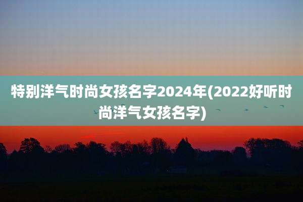 特别洋气时尚女孩名字2024年(2022好听时尚洋气女孩名字)