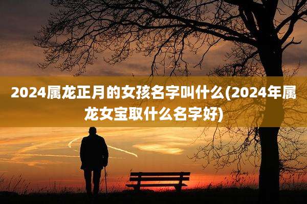 2024属龙正月的女孩名字叫什么(2024年属龙女宝取什么名字好)