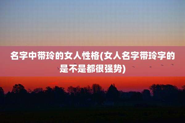 名字中带玲的女人性格(女人名字带玲字的是不是都很强势)
