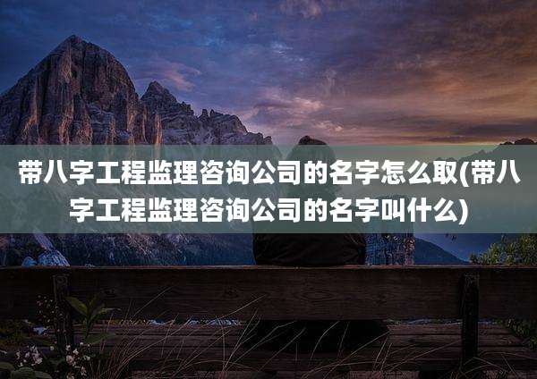 带八字工程监理咨询公司的名字怎么取(带八字工程监理咨询公司的名字叫什么)
