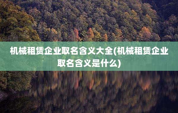 机械租赁企业取名含义大全(机械租赁企业取名含义是什么)