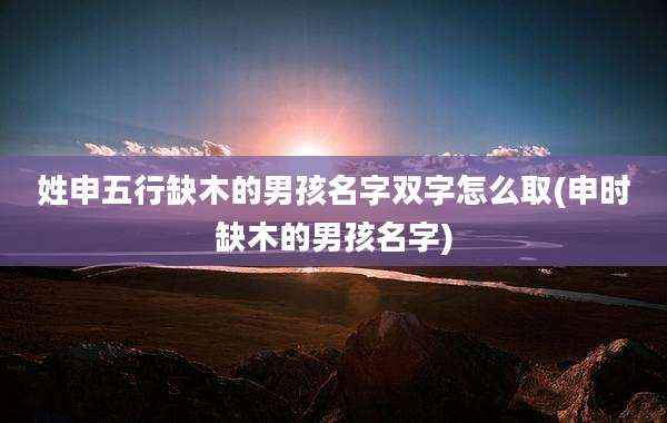 姓申五行缺木的男孩名字双字怎么取(申时缺木的男孩名字)