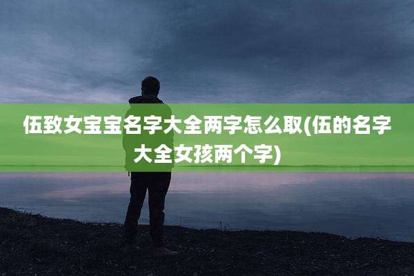 伍致女宝宝名字大全两字怎么取(伍的名字大全女孩两个字)