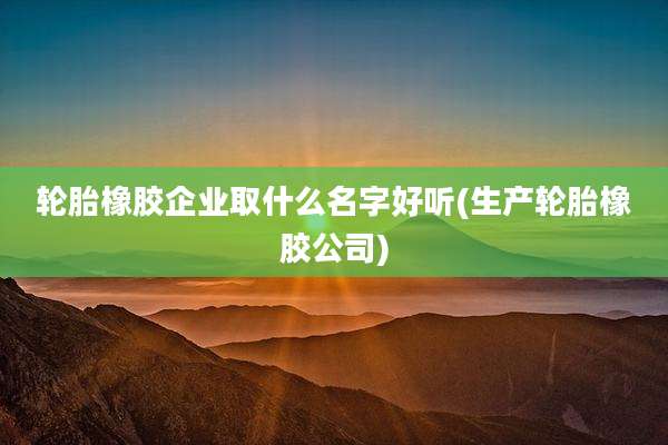 轮胎橡胶企业取什么名字好听(生产轮胎橡胶公司)