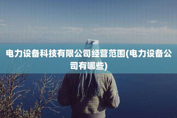 电力设备科技有限公司经营范围(电力设备公司有哪些)
